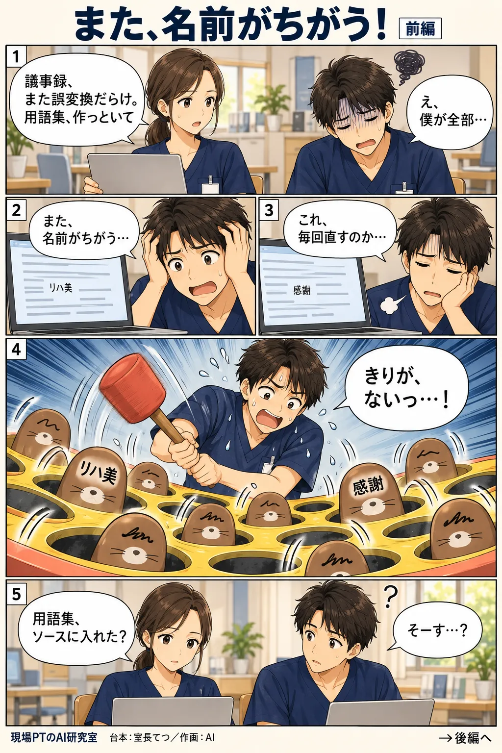 前編。議事録の誤変換に疲れて、西さんに用語集づくりを無理やり振られてげんなりするてつ。一つずつ手で直そうとするがきりがなく、心象はもぐら叩き。「リハ美」「感謝」といった誤変換の言葉が次々顔を出し、てつはハンマーを振り回してへとへとに。西さん「用語集、ソースに入れた？」